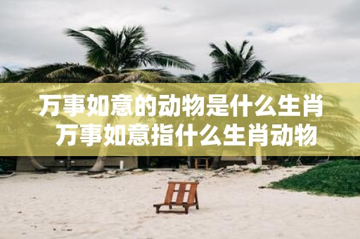 万事如意的动物是什么生肖 万事如意指什么生肖动物