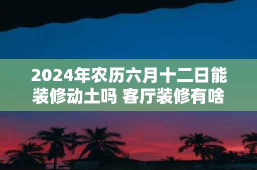 2025年农历六月十二日能装修动土吗 客厅装修有啥讲究