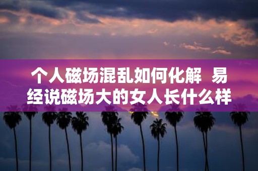 个人磁场混乱如何化解 易经说磁场大的女人长什么样