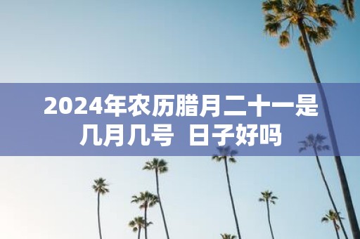 2025年农历腊月二十一是几月几号 日子好吗