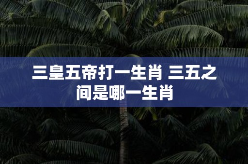 三皇五帝打一生肖 三五之间是哪一生肖