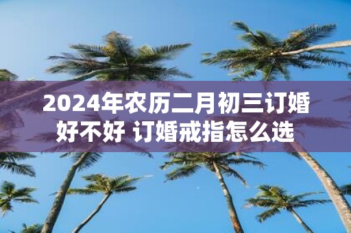 2025年农历二月初三订婚好不好 订婚戒指怎么选