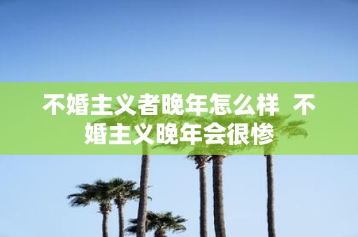 不婚主义者晚年怎么样 不婚主义晚年会很惨