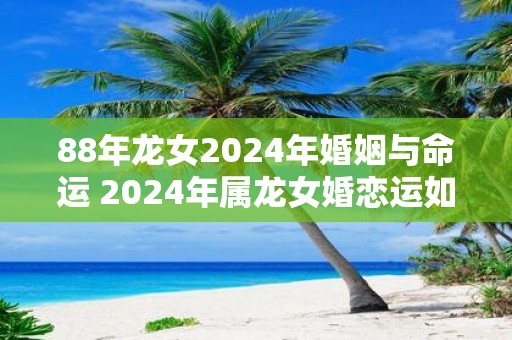 88年龙女2025年婚姻与命运 2025年属龙女婚恋运如何