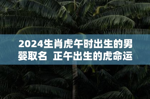 2025生肖虎午时出生的男婴取名 正午出生的虎命运怎么样