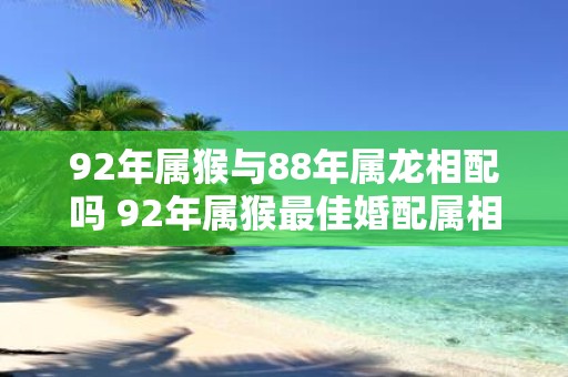 92年属猴与88年属龙相配吗 92年属猴最佳婚配属相