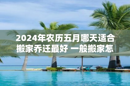 2025年农历五月哪天适合搬家乔迁最好 一般搬家怎么选日子