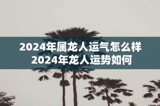 2025年属龙人运气怎么样 2025年龙人运势如何