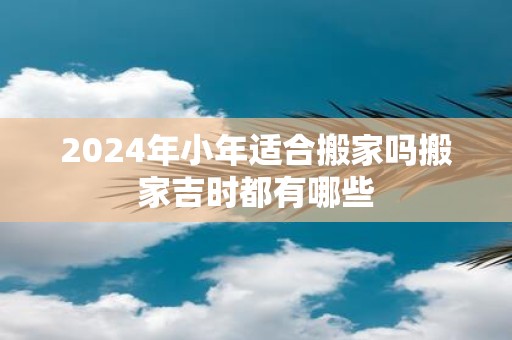 2025年小年适合搬家吗搬家吉时都有哪些