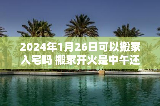 2025年1月26日可以搬家入宅吗 搬家开火是中午还是晚上