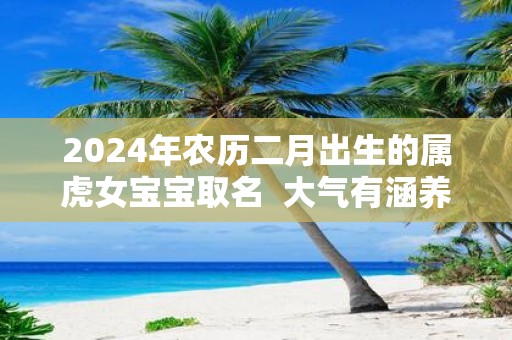 2025年农历二月出生的属虎女宝宝取名 大气有涵养