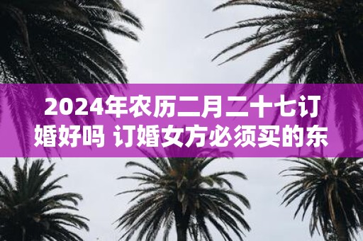 2025年农历二月二十七订婚好吗 订婚女方必须买的东西