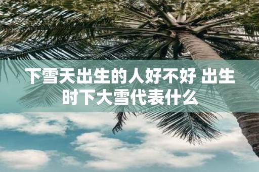 下雪天出生的人好不好 出生时下大雪代表什么