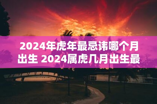 2025年虎年最忌讳哪个月出生 2025属虎几月出生最好命