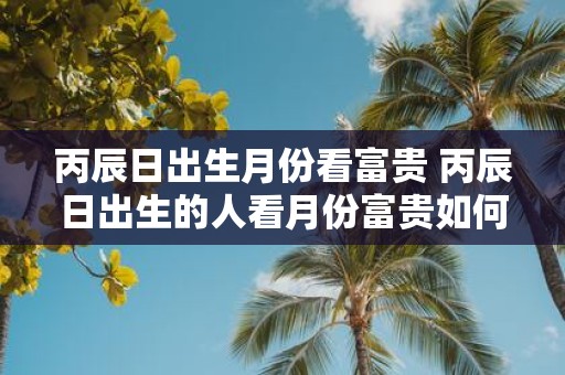 丙辰日出生月份看富贵 丙辰日出生的人看月份富贵如何