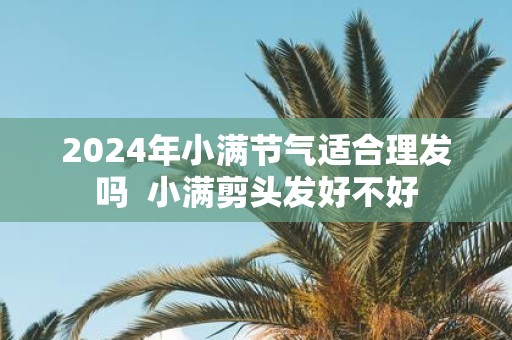 2025年小满节气适合理发吗 小满剪头发好不好