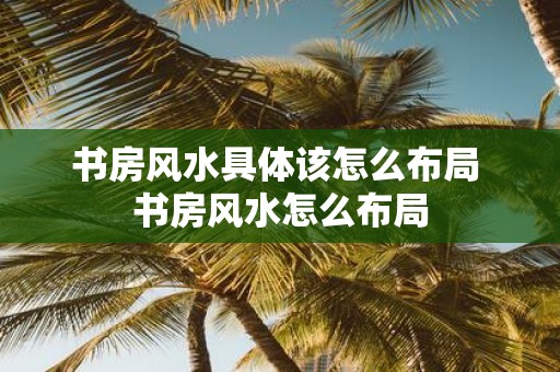 书房风水具体该怎么布局 书房风水怎么布局