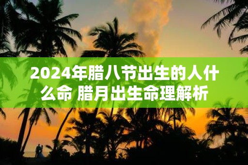2025年腊八节出生的人什么命 腊月出生命理解析