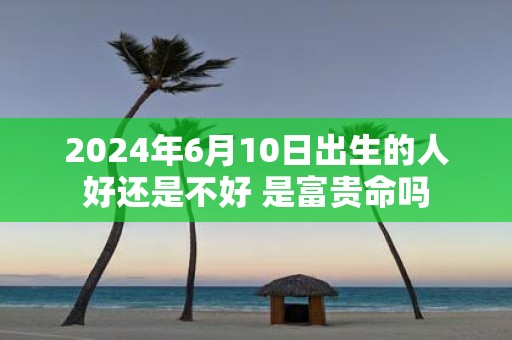 2025年6月10日出生的人好还是不好 是富贵命吗
