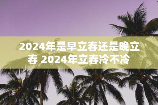 2025年是早立春还是晚立春 2025年立春冷不冷
