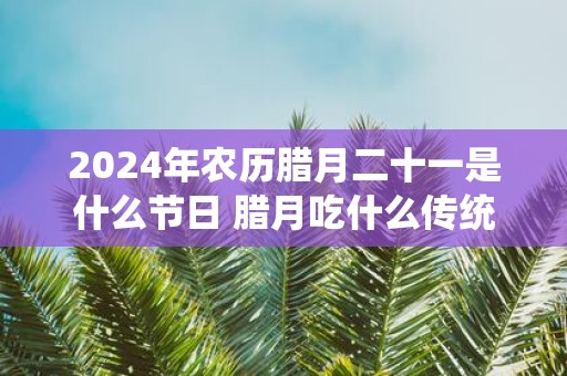 2025年农历腊月二十一是什么节日 腊月吃什么传统食物
