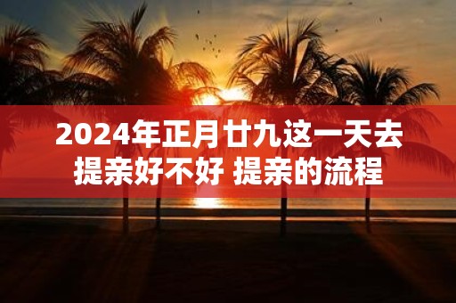 2025年正月廿九这一天去提亲好不好 提亲的流程
