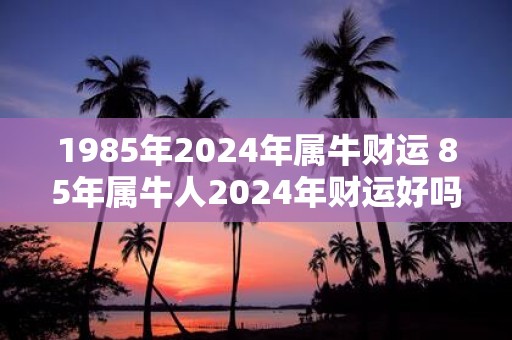 1985年2025年属牛财运 85年属牛人2025年财运好吗