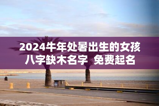 2025牛年处暑出生的女孩八字缺木名字 免费起名