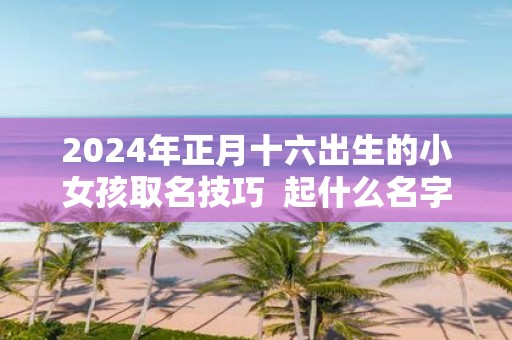 2025年正月十六出生的小女孩取名技巧 起什么名字好