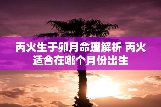 丙火生于卯月命理解析 丙火适合在哪个月份出生
