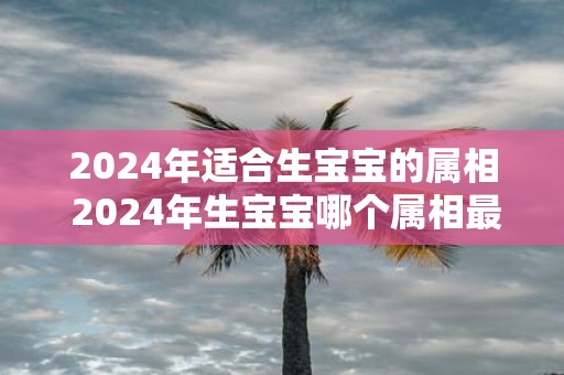 2025年适合生宝宝的属相 2025年生宝宝哪个属相最好