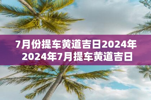 7月份提车黄道吉日2025年 2025年7月提车黄道吉日