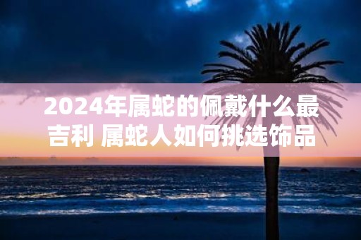 2025年属蛇的佩戴什么最吉利 属蛇人如何挑选饰品