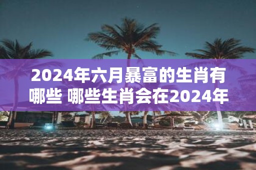 2025年六月暴富的生肖有哪些 哪些生肖会在2025年6月暴富