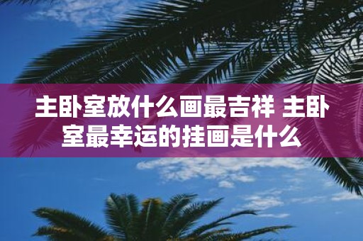 主卧室放什么画最吉祥 主卧室最幸运的挂画是什么