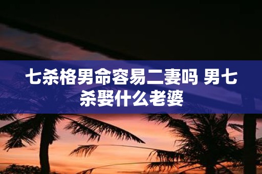 七杀格男命容易二妻吗 男七杀娶什么老婆