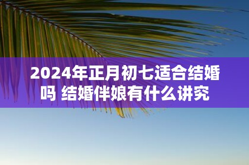 2025年正月初七适合结婚吗 结婚伴娘有什么讲究