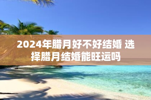 2025年腊月好不好结婚 选择腊月结婚能旺运吗