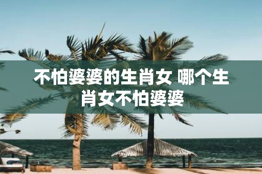 不怕婆婆的生肖女 哪个生肖女不怕婆婆