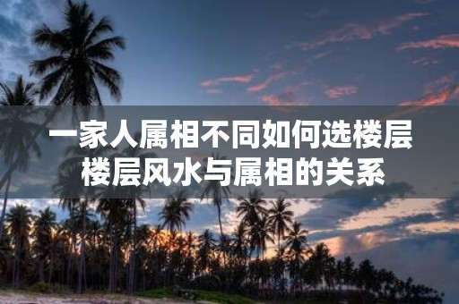 一家人属相不同如何选楼层 楼层风水与属相的关系