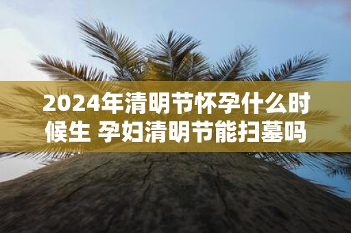 2025年清明节怀孕什么时候生 孕妇清明节能扫墓吗