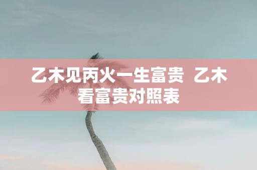 乙木见丙火一生富贵 乙木看富贵对照表