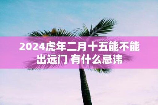 2025虎年二月十五能不能出远门 有什么忌讳