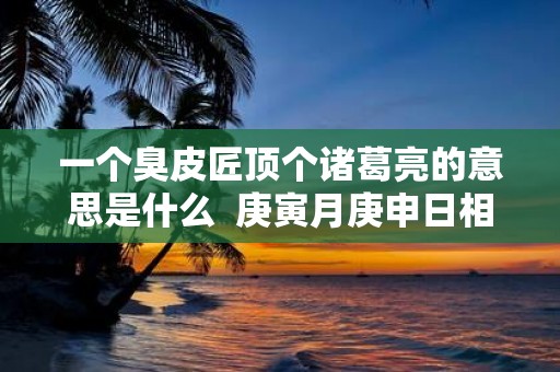一个臭皮匠顶个诸葛亮的意思是什么 庚寅月庚申日相冲会怎样