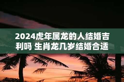 2025虎年属龙的人结婚吉利吗 生肖龙几岁结婚合适