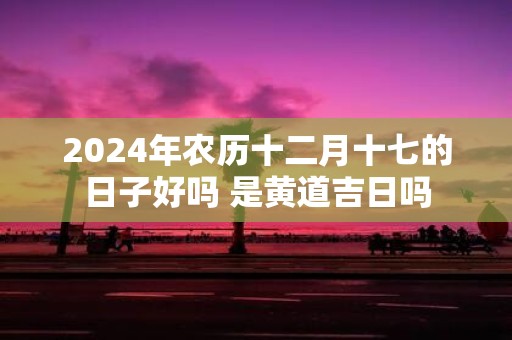 2025年农历十二月十七的日子好吗 是黄道吉日吗