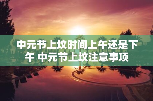 中元节上坟时间上午还是下午 中元节上坟注意事项