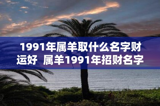 1991年属羊取什么名字财运好 属羊1991年招财名字女孩