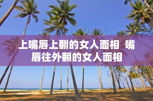上嘴唇上翻的女人面相 嘴唇往外翻的女人面相