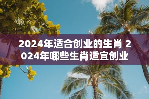2025年适合创业的生肖 2025年哪些生肖适宜创业